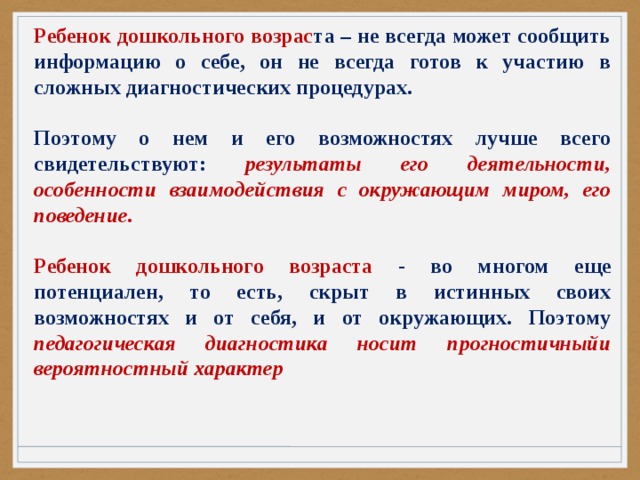 Ребенок дошкольного возрас та – не всегда может сообщить информацию о себе, он не всегда готов к участию в сложных диагностических процедурах.  Поэтому о нем и его возможностях лучше всего свидетельствуют: результаты его деятельности, особенности взаимодействия с окружающим миром, его поведение.  Ребенок дошкольного возраста - во многом еще потенциален, то есть, скрыт в истинных своих возможностях и от себя, и от окружающих. Поэтому педагогическая диагностика носит прогностичныйи вероятностный характер 