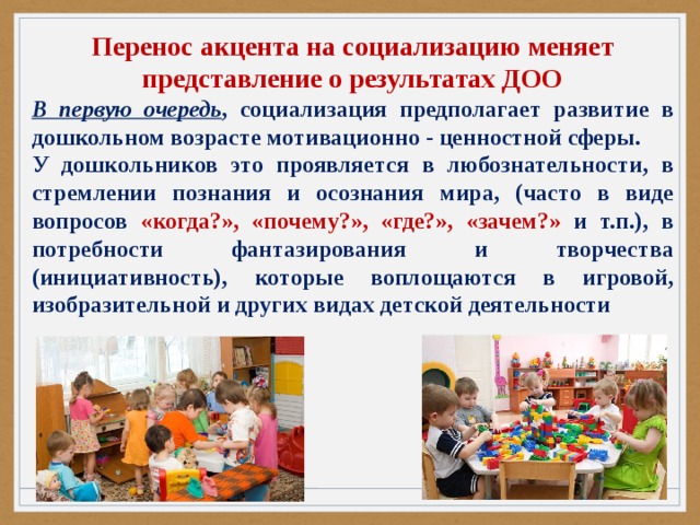 Перенос акцента на социализацию меняет представление о результатах ДОО В первую очередь , социализация предполагает развитие в дошкольном возрасте мотивационно - ценностной сферы. У дошкольников это проявляется в любознательности, в стремлении познания и осознания мира, (часто в виде вопросов «когда?», «почему?», «где?», «зачем?» и т.п.), в потребности фантазирования и творчества (инициативность), которые воплощаются в игровой, изобразительной и других видах детской деятельности 