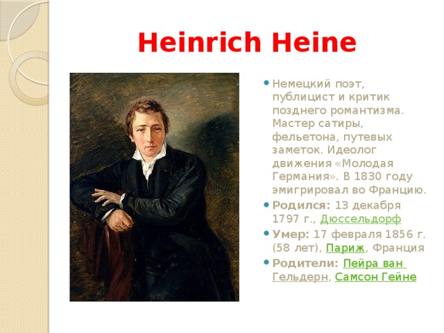 Heinrich Heine Немецкий поэт, публицист и критик позднего романтизма. Мастер сатиры, фельетона, путевых заметок. Идеолог движения «Молодая Германия». В 1830 году эмигрировал во Францию. Родился: 13 декабря 1797 г., Дюссельдорф Умер: 17 февраля 1856 г. (58 лет), Париж , Франция Родители: Пейра  ван  Гельдерн , Самсон Гейне 