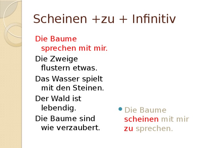 Scheinen +zu + Infinitiv Die Baume sprechen mit mir. Die Baume scheinen mit mir zu sprechen. Die Zweige flustern etwas. Das Wasser spielt mit den Steinen. Der Wald ist lebendig. Die Baume sind wie verzaubert. 