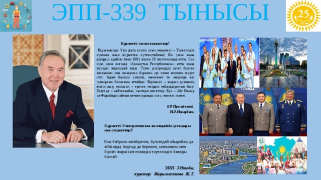 ЭПП-339 ТЫНЫСЫ  Құрметті: қазақстандықтар!  Баршаңызды Ұлы дала елінің ұлық мерекесі – Тәуелсіздік күнімен шын жүректен құттықтаймын! Біз үшін жаңа дәуірдің арайлы таңы 1991 жылы 16 желтоқсанда атты. Сол күні әлем көгінде «Қазақстан Республикасы» атты жаңа жұлдыз жарқырай туды. Тұтас дәуірлердің куәсі болған халқымыз сан ғасырлық бұралаң әрі қиын жолмен жүріп өтті. Адам баласы сияқты, мемлекет те өмірінде екі ғұмырлық босағаны аттайды. Біріншісі – жарық дүниенің есігін ашу, екіншісі – ересек өмірдің табалдырығын басу. Екеуі де – қайталанбас, қастерлі мезеттер. Бұл – Әбу Насыр әл-Фарабидің айтып кеткен орамды сөзі, өнегелі өсиеті. ҚР Президенті, Н.Ә.Назарбаев .   Құрметті: Электротехника колледжінің ұстаздары мен студенттері!  Көк байрағы желбіреген, бүгінгідей абыройлы да айбынды, беделді де берекелі, ынтымағы мен бірлігі жарасқан еліміздің тәуелсіздігі баянды болғай.    ЭПП- 339тобы, куратор: Жарылгасинова Ж. Г. 