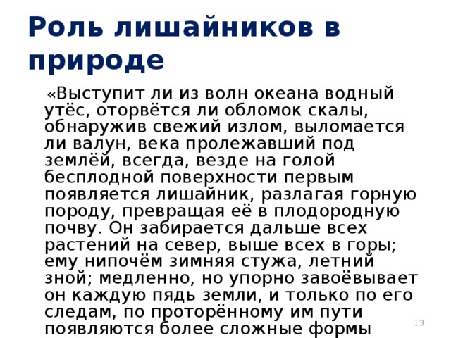 Роль лишайников в природе  « Выступит ли из волн океана водный утёс, оторвётся ли обломок скалы, обнаружив свежий излом, выломается ли валун, века пролежавший под землёй, всегда, везде на голой бесплодной поверхности первым появляется лишайник, разлагая горную породу, превращая её в плодородную почву. Он забирается дальше всех растений на север, выше всех в горы; ему нипочём зимняя стужа, летний зной; медленно, но упорно завоёвывает он каждую пядь земли, и только по его следам, по проторённому им пути появляются более сложные формы жизни».  К.А. Тимирязев «Жизнь растений»  