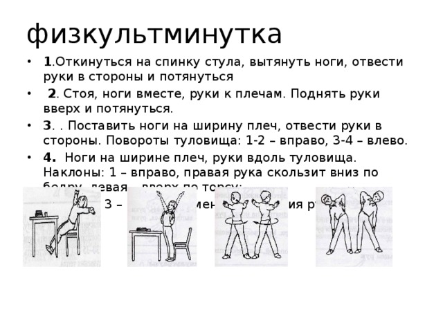 физкультминутка 1 .Откинуться на спинку стула, вытянуть ноги, отвести руки в стороны и потянуться  2 . Стоя, ноги вместе, руки к плечам. Поднять руки вверх и потянуться. 3 . . Поставить ноги на ширину плеч, отвести руки в стороны. Повороты туловища: 1-2 – вправо, 3-4 – влево.  4. Ноги на ширине плеч, руки вдоль туловища. Наклоны: 1 – вправо, правая рука скользит вниз по бедру, левая – вверх по торсу;  2 – и.п.; 3 – влево со сменой движения рук; 
