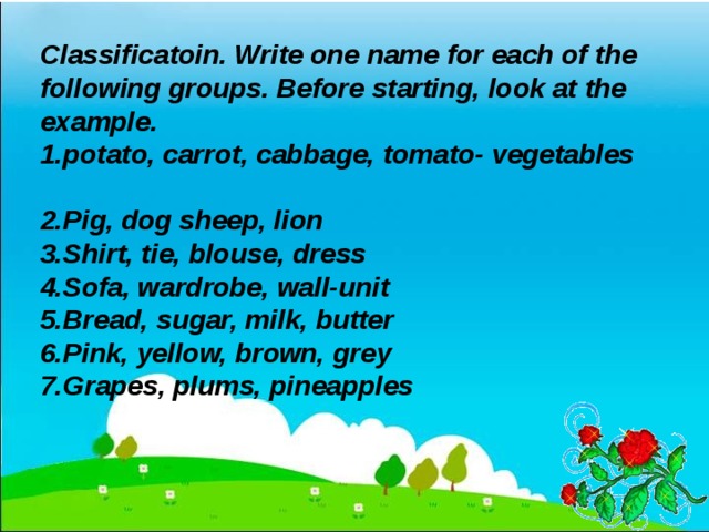 Classificatoin. Write one name for each of the following groups. Before starting, look at the example. potato, carrot, cabbage, tomato- vegetables  Pig, dog sheep, lion Shirt, tie, blouse, dress Sofa, wardrobe, wall-unit Bread, sugar, milk, butter Pink, yellow, brown, grey Grapes, plums, pineapples  