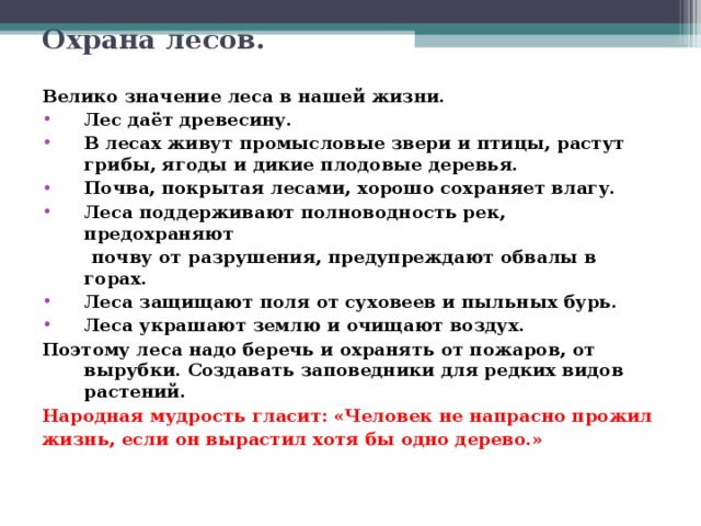 Охрана лесов. Велико значение леса в нашей жизни. Лес даёт древесину. В лесах живут промысловые звери и птицы, растут грибы, ягоды и дикие плодовые деревья. Почва, покрытая лесами, хорошо сохраняет влагу. Леса поддерживают полноводность рек, предохраняют  почву от разрушения, предупреждают обвалы в горах. Леса защищают поля от суховеев и пыльных бурь. Леса украшают землю и очищают воздух. Поэтому леса надо беречь и охранять от пожаров, от вырубки. Создавать заповедники для редких видов растений. Народная мудрость гласит: «Человек не напрасно прожил жизнь, если он вырастил хотя бы одно дерево.» 