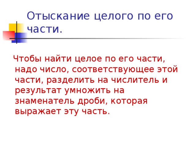 Отыскание целого по его части.  Чтобы найти целое по его части, надо число, соответствующее этой части, разделить на числитель и результат умножить на знаменатель дроби, которая выражает эту часть. 