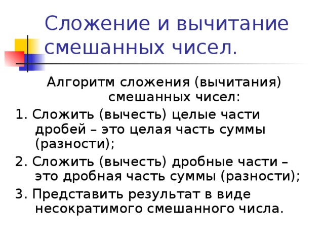 Сложение и вычитание смешанных чисел. Алгоритм сложения (вычитания) смешанных чисел: 1. Сложить (вычесть) целые части дробей – это целая часть суммы (разности); 2. Сложить (вычесть) дробные части – это дробная часть суммы (разности); 3. Представить результат в виде несократимого смешанного числа. 