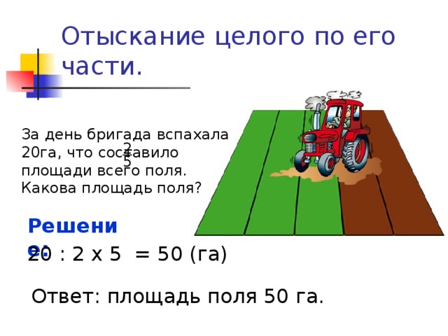 Отыскание целого по его части. За день бригада вспахала 20га, что составило площади всего поля. Какова площадь поля? 2 5 Решение:  20 : 2 х 5 = 50 (га) Ответ: площадь поля 50 га. 