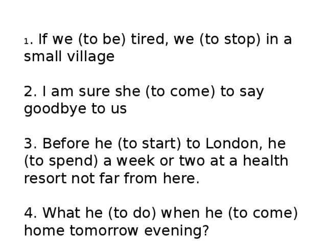  1 . If we (to be) tired, we (to stop) in a small village     2. I am sure she (to come) to say goodbye to us  3. Before he (to start) to London, he (to spend) a week or two at a health resort not far from here.    4. What he (to do) when he (to come) home tomorrow evening?       