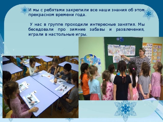 И мы с ребятами закрепили все наши знания об этом прекрасном времени года.  У нас в группе проходили интересные занятия. Мы беседовали про зимние забавы и развлечения, играли в настольные игры. 