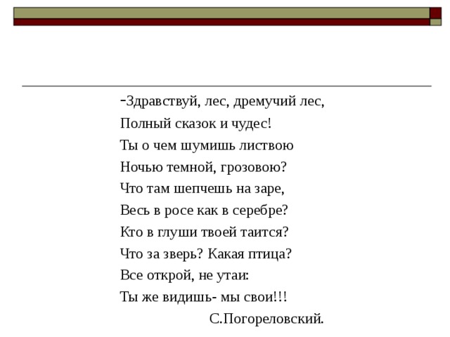 - Здравствуй, лес, дремучий лес, Полный сказок и чудес! Ты о чем шумишь листвою Ночью темной, грозовою? Что там шепчешь на заре, Весь в росе как в серебре? Кто в глуши твоей таится? Что за зверь? Какая птица? Все открой, не утаи: Ты же видишь- мы свои!!!    С.Погореловский. 