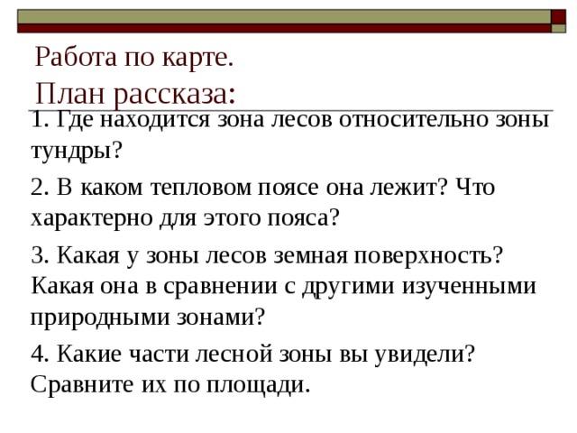 Работа по карте.  План рассказа: 1. Где находится зона лесов относительно зоны тундры? 2. В каком тепловом поясе она лежит? Что характерно для этого пояса? 3. Какая у зоны лесов земная поверхность? Какая она в сравнении с другими изученными природными зонами? 4. Какие части лесной зоны вы увидели? Сравните их по площади. 