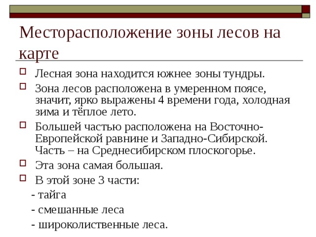 Месторасположение зоны лесов на карте Лесная зона находится южнее зоны тундры. Зона лесов расположена в умеренном поясе, значит, ярко выражены 4 времени года, холодная зима и тёплое лето. Большей частью расположена на Восточно-Европейской равнине и Западно-Сибирской. Часть – на Среднесибирском плоскогорье. Эта зона самая большая. В этой зоне 3 части:  - тайга  - смешанные леса  - широколиственные леса. 