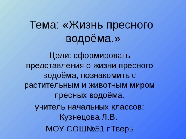 Тема: «Жизнь пресного водоёма.» Цели: сформировать представления о жизни пресного водоёма, познакомить с растительным и животным миром пресных водоёма. учитель начальных классов: Кузнецова Л.В. МОУ СОШ№51 г.Тверь 