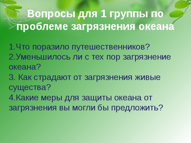 Вопросы для 1 группы по проблеме загрязнения океана 1.Что поразило путешественников? 2.Уменьшилось ли с тех пор загрязнение океана? 3. Как страдают от загрязнения живые существа? 4.Какие меры для защиты океана от загрязнения вы могли бы предложить? 