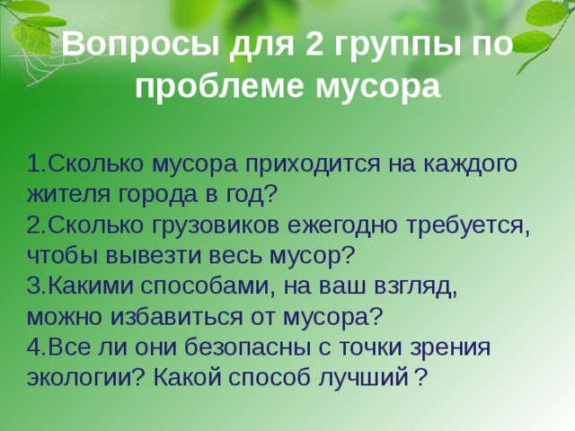 Вопросы для 2 группы по проблеме мусора 1.Сколько мусора приходится на каждого жителя города в год? 2.Сколько грузовиков ежегодно требуется, чтобы вывезти весь мусор? 3.Какими способами, на ваш взгляд, можно избавиться от мусора? 4.Все ли они безопасны с точки зрения экологии? Какой способ лучший  ? 