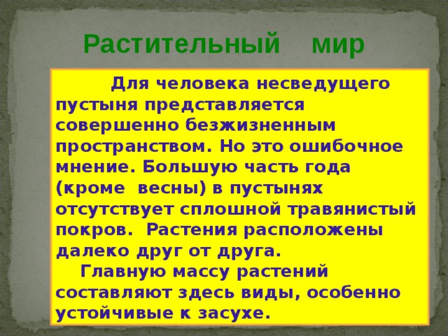  Растительный мир  Для человека несведущего пустыня представляется совершенно безжизненным пространством . Но это ошибочное мнение . Большую часть года (кроме весны) в пустынях отсутствует сплошной травянистый покров . Растения расположены далеко друг от друга.  Главную массу растений составляют здесь виды , особенно устойчивые к засухе . 