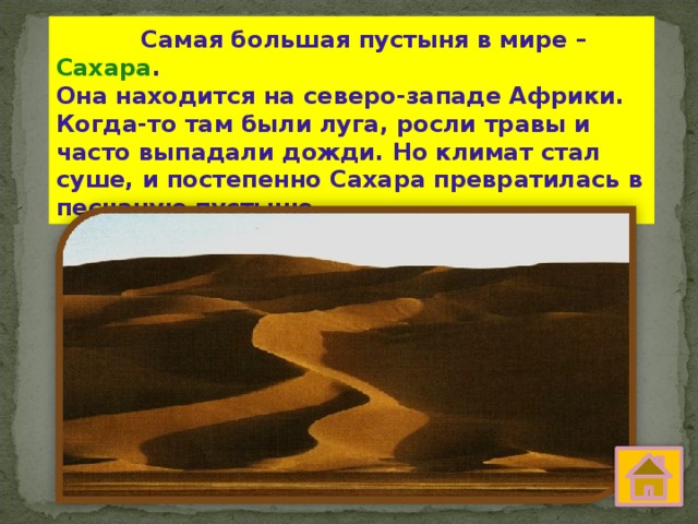  Самая большая пустыня в мире – Сахара . Она находится на северо-западе Африки. Когда-то там были луга, росли травы и часто выпадали дожди. Но климат стал суше, и постепенно Сахара превратилась в песчаную пустыню. 