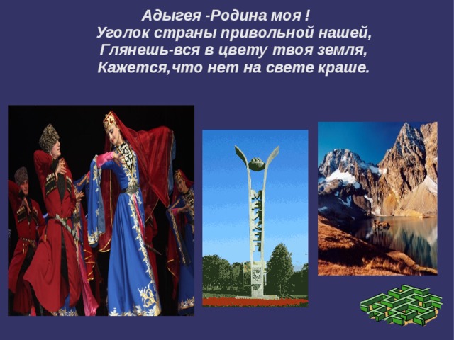 Адыгея -Родина моя !  Уголок страны привольной нашей,  Глянешь-вся в цвету твоя земля,  Кажется,что нет на свете краше. 