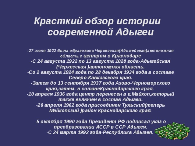 Красткий обзор истории современной Адыгеи   -27 июля 1922 была образована Черкесская(Адыгейская)автономная область,с центром в Краснодаре  -С 24 августа 1922 по 13 августа 1028 года-Адыгейская (Черкесская )автономная область.  -Со 2 августа 1924 года по 28 декабря 1934 года в составе Северо-Кавказского края.  -Затем до 13 сентября 1937 года Азово-Черноморского края,затем- в сотавеКраснодарского края.  -10 апреля 1936 года центр перенесен в г.Майкоп,который также включен в состав Адыгеи.  -28 апреля 1962 года присоединен Тульский(теперь Майкопский )район Краснодарского края.   -5 октября 1990 года Президент РФ подписал указ о преобразовании АССР в ССР Адыгея.  -С 24 марта 1992 года-Республика Адыгея. 