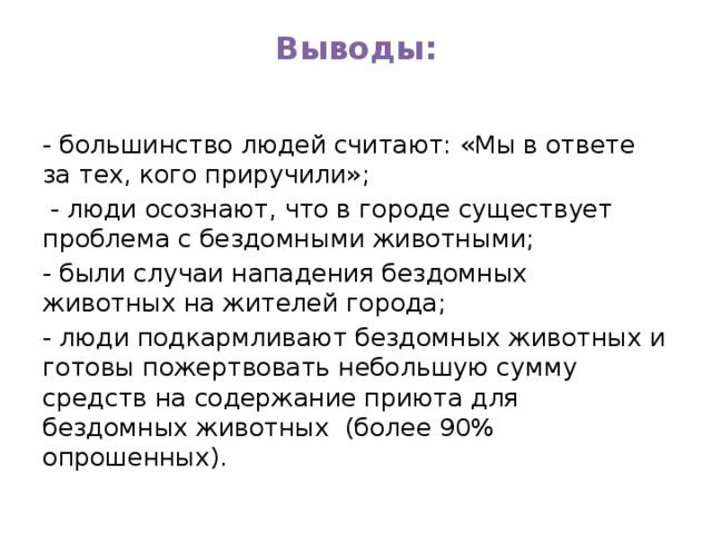 Выводы:   - большинство людей считают: «Мы в ответе за тех, кого приручили»;  - люди осознают, что в городе существует проблема с бездомными животными; - были случаи нападения бездомных животных на жителей города; - люди подкармливают бездомных животных и готовы пожертвовать небольшую сумму средств на содержание приюта для бездомных животных (более 90% опрошенных). 