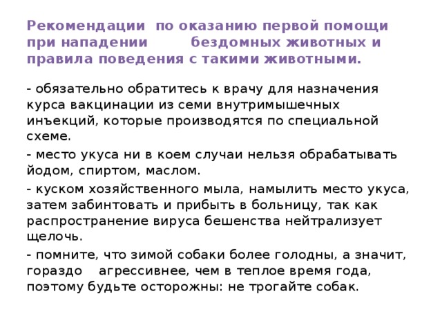Рекомендации по оказанию первой помощи при нападении бездомных животных и правила поведения с такими животными. - обязательно обратитесь к врачу для назначения курса вакцинации из семи внутримышечных инъекций, которые производятся по специальной схеме. - место укуса ни в коем случаи нельзя обрабатывать йодом, спиртом, маслом. - куском хозяйственного мыла, намылить место укуса, затем забинтовать и прибыть в больницу, так как распространение вируса бешенства нейтрализует щелочь. - помните, что зимой собаки более голодны, а значит, гораздо агрессивнее, чем в теплое время года, поэтому будьте осторожны: не трогайте собак. 