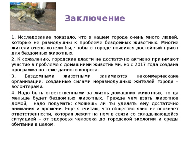 Заключение 1. Исследование показало, что в нашем городе очень много людей, которые не равнодушны к проблеме бездомных животных. Многие жители очень хотели бы, чтобы в городе появился достойный приют для бездомных животных. 2. К сожалению, городские власти не достаточно активно принимают участие в проблеме с домашними животными, но с 2017 года создана программа по теме данного вопроса. 3. Бездомными животными занимаются некоммерческаие организации, созданные силами неравнодушных жителей города – волонтерами. 4. Надо быть ответственными за жизнь домашних животных, тогда меньше будет бездомных животных. Прежде чем взять животное домой, надо подумать: сможешь ли ты уделять ему достаточно внимания и времени. Еще я считаю, что общество явно не осознает ответственности, которая лежит на нем в связи со складывающейся ситуацией – от здоровья человека до городской экологии и среды обитания в целом. 