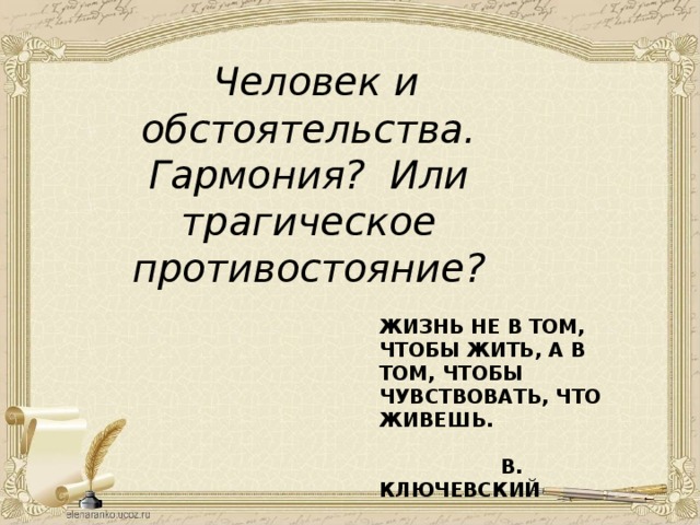  Человек и обстоятельства. Гармония? Или трагическое противостояние?        ЖИЗНЬ НЕ В ТОМ, ЧТОБЫ ЖИТЬ, А В ТОМ, ЧТОБЫ ЧУВСТВОВАТЬ, ЧТО ЖИВЕШЬ.   В. КЛЮЧЕВСКИЙ 