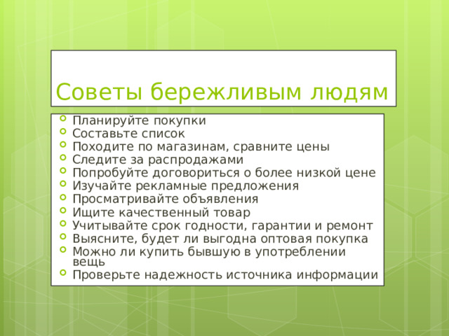 Советы бережливым людям Планируйте покупки Составьте список Походите по магазинам, сравните цены Следите за распродажами Попробуйте договориться о более низкой цене Изучайте рекламные предложения Просматривайте объявления Ищите качественный товар Учитывайте срок годности, гарантии и ремонт Выясните, будет ли выгодна оптовая покупка Можно ли купить бывшую в употреблении вещь Проверьте надежность источника информации  