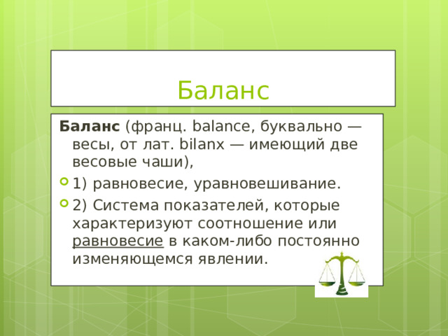 Баланс Баланс (франц. balance, буквально — весы, от лат. bilanx — имеющий две весовые чаши), 1) равновесие, уравновешивание. 2) Система показателей, которые характеризуют соотношение или равновесие в каком-либо постоянно изменяющемся явлении.  