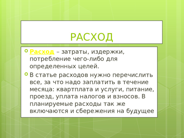 РАСХОД Расход  – затраты, издержки, потребление чего-либо для определенных целей. В статье расходов нужно перечислить все, за что надо заплатить в течение месяца: квартплата и услуги, питание, проезд, уплата налогов и взносов. В планируемые расходы так же включаются и сбережения на будущее  