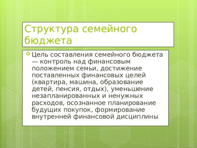 Структура семейного бюджета Цель составления семейного бюджета — контроль над финансовым положением семьи, достижение поставленных финансовых целей (квартира, машина, образование детей, пенсия, отдых), уменьшение незапланированных и ненужных расходов, осознанное планирование будущих покупок, формирование внутренней финансовой дисциплины  