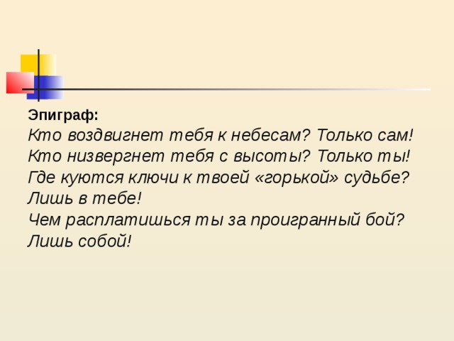 Эпиграф: Кто воздвигнет тебя к небесам? Только сам! Кто низвергнет тебя с высоты? Только ты! Где куются ключи к твоей «горькой» судьбе? Лишь в тебе! Чем расплатишься ты за проигранный бой? Лишь собой! 