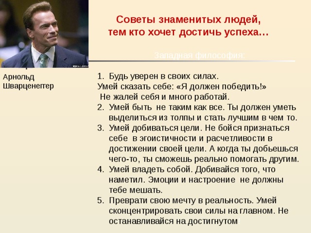 Советы знаменитых людей,  тем кто хочет достичь успеха… Западная философия: Будь уверен в своих силах. Умей сказать себе: «Я должен победить!»  Не жалей себя и много работай. Умей быть не таким как все. Ты должен уметь выделиться из толпы и стать лучшим в чем то. Умей добиваться цели. Не бойся признаться себе в эгоистичности и расчетливости в достижении своей цели. А когда ты добьешься чего-то, ты сможешь реально помогать другим. Умей владеть собой. Добивайся того, что наметил. Эмоции и настроение не должны тебе мешать. Преврати свою мечту в реальность. Умей сконцентрировать свои силы на главном. Не останавливайся на достигнутом ! Арнольд Шварценеггер 