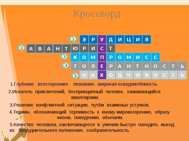 Кроссворд Р Д И Ц И Я Э У 1 Ю Р И С Н Т Т Т Н 2 А В А С М О С П И М О К Р 3 Р О Л С А Т Е Ь Т О Н Н Т 4 А Н Ь О Д Ч И В О Х С Т 5 1.Глубокие всесторонние познания, широкая осведомлённость. 2.Искатель приключений, беспринципный человек, занимающийся авантюрами. 3.Решение конфликтной ситуации, путём взаимных уступков. 4.Термин, обозначающий терпимость к иному мировоззрению, образу жизни, поведению, обычаям. 5.Качество человека, заключающееся в умении быстро находить выход из затруднительного положения, сообразительность. 