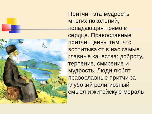 Притчи - эта мудрость многих поколений, попадающая прямо в сердце. Православные притчи, ценны тем, что воспитывают в нас самые главные качества: доброту, терпение, смирение и мудрость. Люди любят православные притчи за глубокий религиозный смысл и житейскую мораль. 