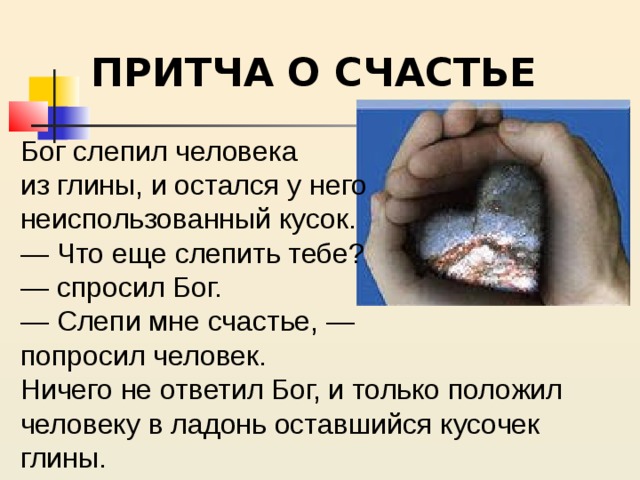 ПРИТЧА О СЧАСТЬЕ Бог слепил человека из глины, и остался у него неиспользованный кусок. — Что еще слепить тебе? — спросил Бог. — Слепи мне счастье, — попросил человек. Ничего не ответил Бог, и только положил человеку в ладонь оставшийся кусочек глины. 