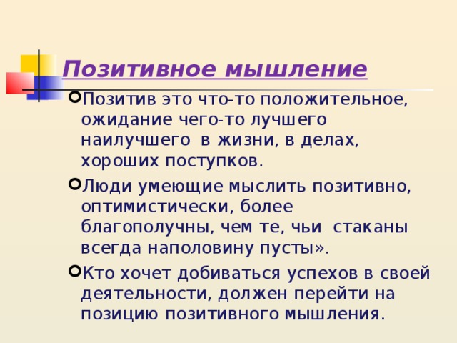 Позитивное мышление Позитив это что-то положительное, ожидание чего-то лучшего наилучшего в жизни, в делах, хороших поступков. Люди умеющие мыслить позитивно, оптимистически, более благополучны, чем те, чьи стаканы всегда наполовину пусты». Кто хочет добиваться успехов в своей деятельности, должен перейти на позицию позитивного мышления. 