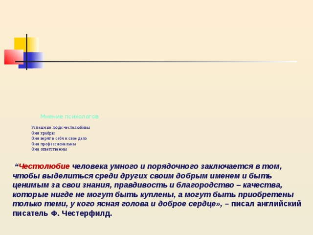             Мнение психологов   Успешные люди честолюбивы  Они храбры  Они верят в себя и свое дело  Они профессиональны  Они ответственны   “ Честолюбие человека умного и порядочного заключается в том, чтобы выделиться среди других своим добрым именем и быть ценимым за свои знания, правдивость и благородство – качества, которые нигде не могут быть куплены, а могут быть приобретены только теми, у кого ясная голова и доброе сердце», – писал английский писатель Ф. Честерфилд. 