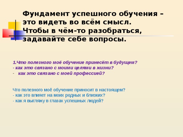 Фундамент успешного обучения – это видеть во всём смысл.  Чтобы в чём-то разобраться, задавайте себе вопросы. 1.Что полезного моё обучение принесёт в будущем? - как это связано с моими целями в жизни? как это связано с моей профессией?   Что полезного моё обучение приносит в настоящем? - как это влияет на моих родных и близких? - как я выгляжу в глазах успешных людей?  