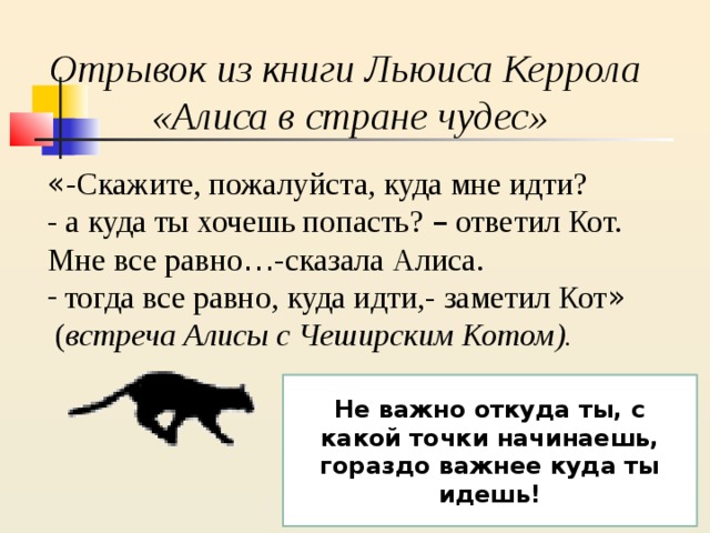 Отрывок из книги Льюиса Керрола «Алиса в стране чудес» « -Скажите, пожалуйста, куда мне идти? - а куда ты хочешь попасть? – ответил Кот. Мне все равно … -сказала Алиса. тогда все равно, куда идти,- заметил Кот »  ( встреча Алисы с Чеширским Котом). Не важно откуда ты, с какой точки начинаешь, гораздо важнее куда ты идешь! 
