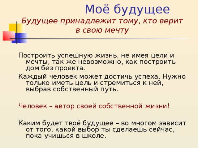  Моё будущее  Будущее принадлежит тому, кто верит в свою мечту Построить успешную жизнь, не имея цели и мечты, так же невозможно, как построить дом без проекта. Каждый человек может достичь успеха. Нужно только иметь цель и стремиться к ней, выбрав собственный путь. Человек – автор своей собственной жизни! Каким будет твоё будущее – во многом зависит от того, какой выбор ты сделаешь сейчас, пока учишься в школе. 