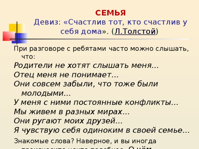       СЕМЬЯ  Девиз: «Счастлив тот, кто счастлив у себя дома ». ( Л.Толстой )   При разговоре с ребятами часто можно слышать, что: Родители не хотят слышать меня… Отец меня не понимает… Они совсем забыли, что тоже были молодыми… У меня с ними постоянные конфликты… Мы живем в разных мирах… Они ругают моих друзей… Я чувствую себя одиноким в своей семье… Знакомые слова? Наверное, и вы иногда произносите нечто подобное. О чём свидетельствуют эти слова? 