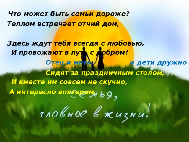  Что может быть семьи дороже? Теплом встречает отчий дом,   Здесь ждут тебя всегда с любовью,   И провожают в путь с добром!  Отец и мать, и дети дружно  Сидят за праздничным столом,   И вместе им совсем не скучно,  А интересно впятером.      