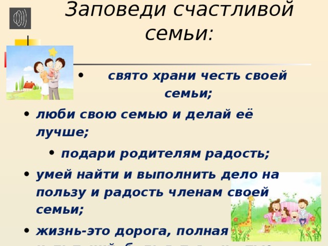 Заповеди счастливой семьи:   свято храни честь своей семьи;  свято храни честь своей семьи;  свято храни честь своей семьи;  свято храни честь своей семьи;  свято храни честь своей семьи; люби свою семью и делай её лучше; подари родителям радость; умей найти и выполнить дело на пользу и радость членам своей семьи; жизнь-это дорога, полная испытаний, будь готов с честью пройти их.  