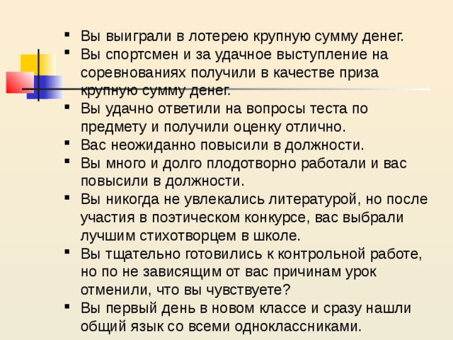Вы выиграли в лотерею крупную сумму денег. Вы спортсмен и за удачное выступление на соревнованиях получили в качестве приза крупную сумму денег. Вы удачно ответили на вопросы теста по предмету и получили оценку отлично. Вас неожиданно повысили в должности. Вы много и долго плодотворно работали и вас повысили в должности. Вы никогда не увлекались литературой, но после участия в поэтическом конкурсе, вас выбрали лучшим стихотворцем в школе. Вы тщательно готовились к контрольной работе, но по не зависящим от вас причинам урок отменили, что вы чувствуете? Вы первый день в новом классе и сразу нашли общий язык со всеми одноклассниками. 