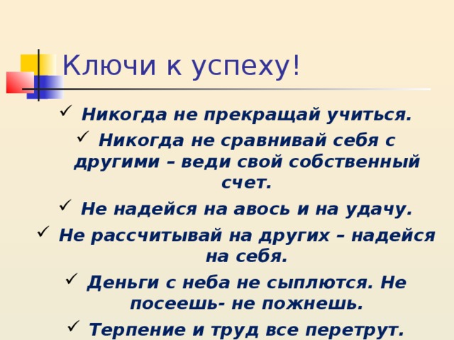 Ключи к успеху! Никогда не прекращай учиться. Никогда не сравнивай себя с другими – веди свой собственный счет. Не надейся на авось и на удачу. Не рассчитывай на других – надейся на себя. Деньги с неба не сыплются. Не посеешь- не пожнешь. Терпение и труд все перетрут.   