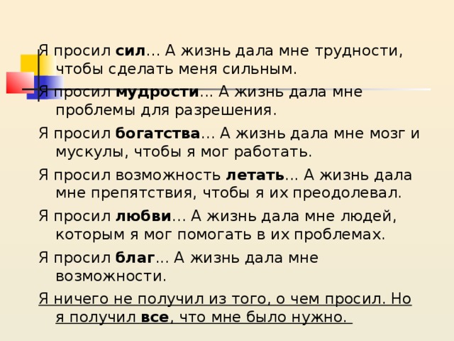 Я просил сил ... А жизнь дала мне трудности, чтобы сделать меня сильным. Я просил мудрости ... А жизнь дала мне проблемы для разрешения. Я просил богатства ... А жизнь дала мне мозг и мускулы, чтобы я мог работать. Я просил возможность летать ... А жизнь дала мне препятствия, чтобы я их преодолевал. Я просил любви ... А жизнь дала мне людей, которым я мог помогать в их проблемах. Я просил благ ... А жизнь дала мне возможности. Я ничего не получил из того, о чем просил. Но я получил все , что мне было нужно. 