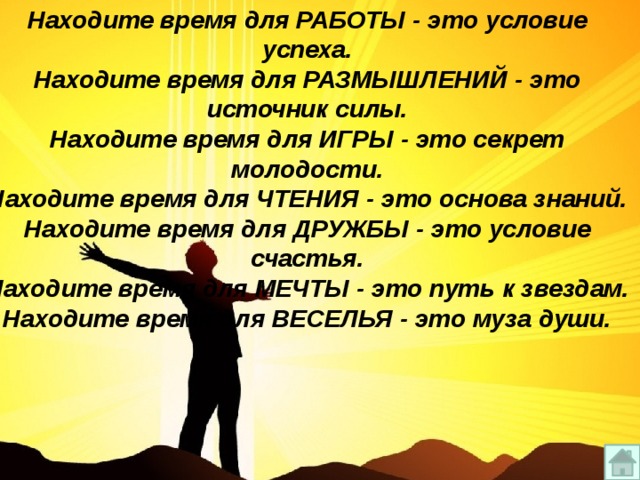 Находите время для РАБОТЫ - это условие успеха. Находите время для РАЗМЫШЛЕНИЙ - это источник силы. Находите время для ИГРЫ - это секрет молодости. Находите время для ЧТЕНИЯ - это основа знаний. Находите время для ДРУЖБЫ - это условие счастья. Находите время для МЕЧТЫ - это путь к звездам. Находите время для ВЕСЕЛЬЯ - это муза души. 