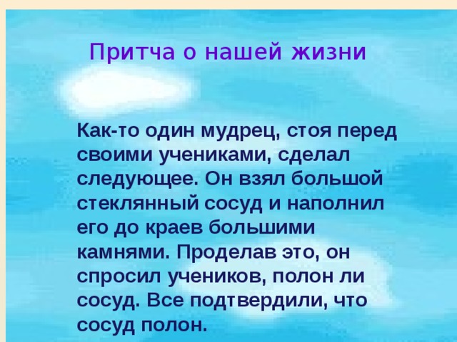 Притча о нашей жизни  Как-то один мудрец, стоя перед своими учениками, сделал следующее. Он взял большой стеклянный сосуд и наполнил его до краев большими камнями. Проделав это, он спросил учеников, полон ли сосуд. Все подтвердили, что сосуд полон. 